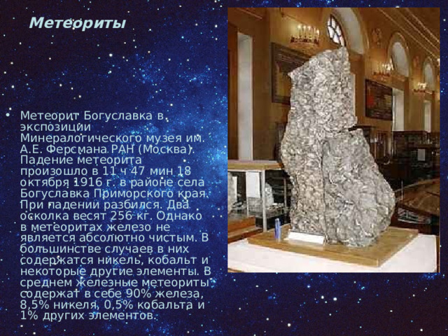 Метеориты Метеорит Богуславка в экспозиции Минералогического музея им. А.Е. Ферсмана РАН (Москва). Падение метеорита произошло в 11 ч 47 мин 18 октября 1916 г. в районе села Богуславка Приморского края. При падении разбился. Два осколка весят 256 кг. Однако в метеоритах железо не является абсолютно чистым. В большинстве случаев в них содержатся никель, кобальт и некоторые другие элементы. В среднем железные метеориты содержат в себе 90% железа, 8,5% никеля, 0,5% кобальта и 1% других элементов. 