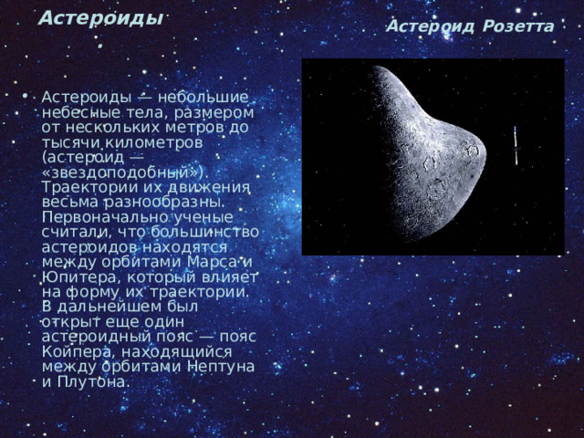 Астероид Розетта Астероиды. Астероиды — небольшие небесные тела, размером от нескольких метров до тысячи километров (астероид — «звездоподобный»). Траектории их движения весьма разнообразны. Первоначально ученые считали, что большинство астероидов находятся между орбитами Марса и Юпитера, который влияет на форму их траектории. В дальнейшем был открыт еще один астероидный пояс — пояс Койпера, находящийся между орбитами Нептуна и Плутона. 