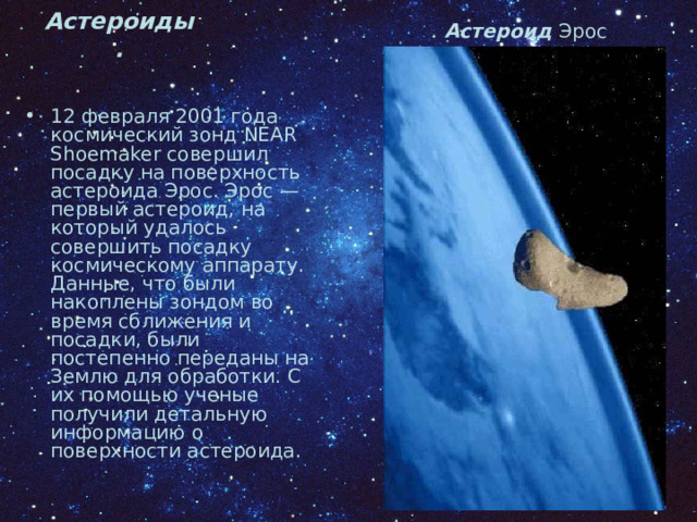 Астероид Эрос Астероиды. 12 февраля 2001 года космический зонд NEAR Shoemaker совершил посадку на поверхность астероида Эрос. Эрос — первый астероид, на который удалось совершить посадку космическому аппарату. Данные, что были накоплены зондом во время сближения и посадки, были постепенно переданы на Землю для обработки. С их помощью ученые получили детальную информацию о поверхности астероида. 