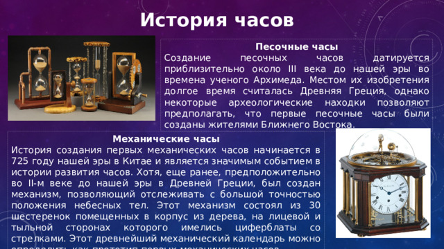 История часов Песочные часы Создание песочных часов датируется приблизительно около III века до нашей эры во времена ученого Архимеда. Местом их изобретения долгое время считалась Древняя Греция, однако некоторые археологические находки позволяют предполагать, что первые песочные часы были созданы жителями Ближнего Востока. Механические часы История создания первых механических часов начинается в 725 году нашей эры в Китае и является значимым событием в истории развития часов. Хотя, еще ранее, предположительно во II-м веке до нашей эры в Древней Греции, был создан механизм, позволяющий отслеживать с большой точностью положения небесных тел. Этот механизм состоял из 30 шестеренок помещенных в корпус из дерева, на лицевой и тыльной сторонах которого имелись циферблаты со стрелками. Этот древнейший механический календарь можно определить как прототип первых механических часов. 