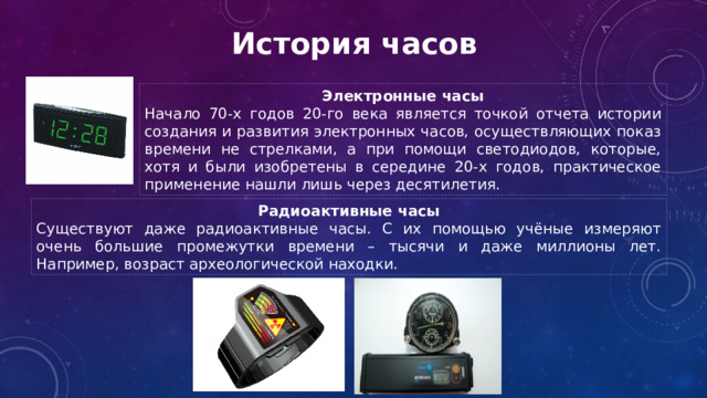 История часов Электронные часы Начало 70-х годов 20-го века является точкой отчета истории создания и развития электронных часов, осуществляющих показ времени не стрелками, а при помощи светодиодов, которые, хотя и были изобретены в середине 20-х годов, практическое применение нашли лишь через десятилетия. Радиоактивные часы Существуют даже радиоактивные часы. С их помощью учёные измеряют очень большие промежутки времени – тысячи и даже миллионы лет. Например, возраст археологической находки. 