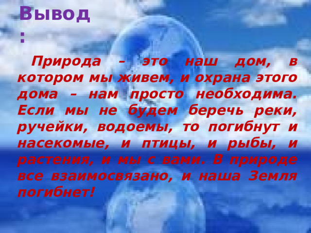 Вывод:   Природа – это наш дом, в котором мы живем, и охрана этого дома – нам просто необходима. Если мы не будем беречь реки, ручейки, водоемы, то погибнут и насекомые, и птицы, и рыбы, и растения, и мы с вами. В природе все взаимосвязано, и наша Земля погибнет!  