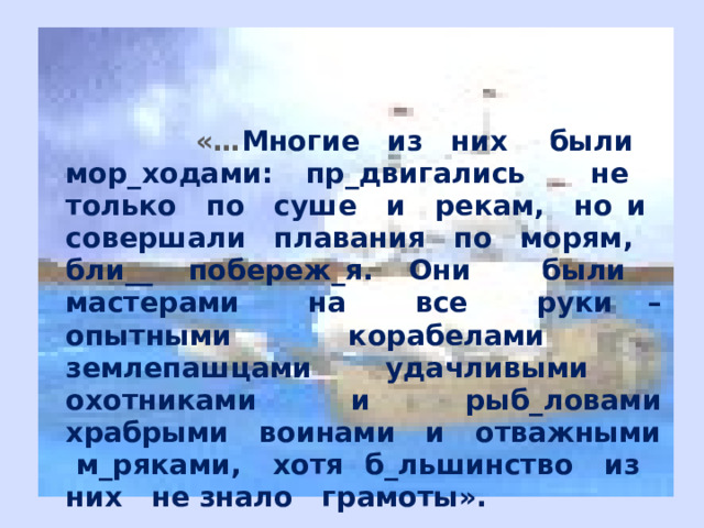  «… Многие из них были мор_ходами: пр_двигались не только по суше и рекам, но и совершали плавания по морям, бли__ побереж_я. Они были мастерами на все руки – опытными корабелами землепашцами удачливыми охотниками и рыб_ловами храбрыми воинами и отважными м_ряками, хотя б_льшинство из них не знало грамоты». 