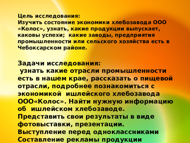Цель исследования: Изучить состояние экономики хлебозавода ООО «Колос», узнать, какие продукции выпускает, каковы успехи; какие заводы, предприятия промышленности или сельского хозяйства есть в Чебоксарском районе. Задачи исследования:  узнать какие отрасли промышленности есть в нашем крае, рассказать о пищевой отрасли, подробнее познакомиться с экономикой ишлейского хлебозавода ООО«Колос». Найти нужную информацию об ишлейском хлебозаводе. Представить свои результаты в виде фотовыставки, презентации. Выступление перед одноклассниками Составление рекламы продукции хлебозавода . 