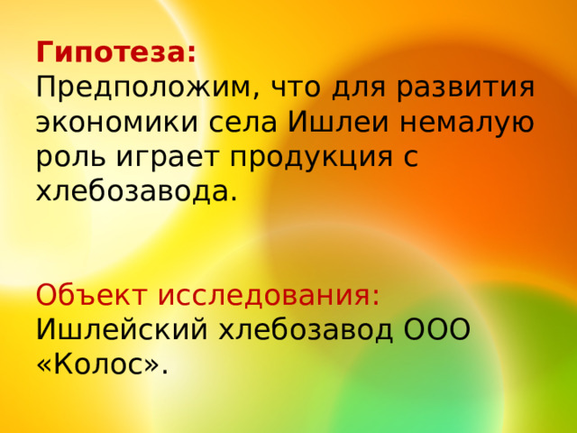 Гипотеза: Предположим, что для развития экономики села Ишлеи немалую роль играет продукция с хлебозавода. Объект исследования: Ишлейский хлебозавод ООО «Колос».   
