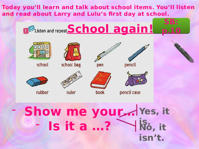 Today you’ll learn and talk about school items. You’ll listen and read about Larry and Lulu’s first day at school. SB: p.10 School again! Show me your… Is it a …? Yes, it is. No, it isn’t.  