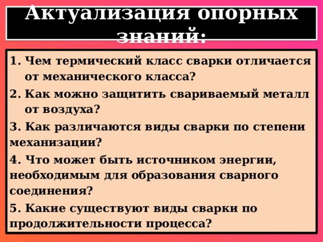 Актуализация опорных знаний: Чем термический класс сварки отличается от механического класса? Как можно защитить свариваемый металл от воздуха? 3. Как различаются виды сварки по степени механизации? 4. Что может быть источником энергии, необходимым для образования сварного соединения? 5. Какие существуют виды сварки по продолжительности процесса? 