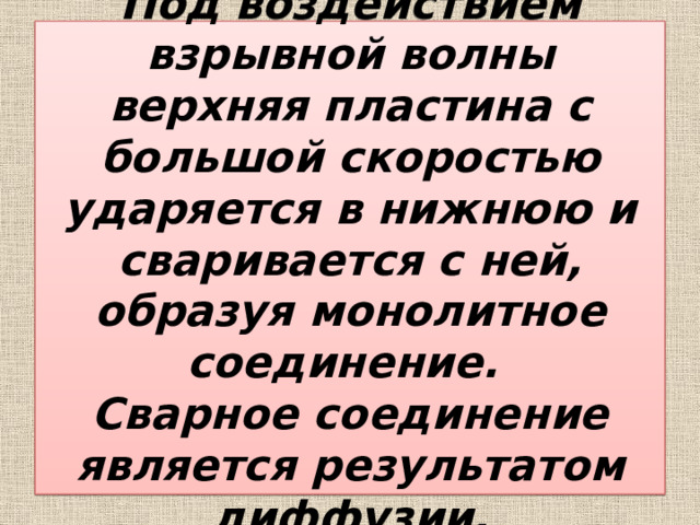 Под воздействием взрывной волны верхняя пластина с большой скоростью ударяется в нижнюю и сваривается с ней, образуя монолитное соединение.  Сварное соединение является результатом диффузии. 