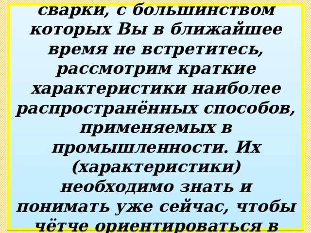 Исходя из того, что существует более 150 видов сварки, с большинством которых Вы в ближайшее время не встретитесь, рассмотрим краткие характеристики наиболее распространённых способов, применяемых в промышленности. Их (характеристики) необходимо знать и понимать уже сейчас, чтобы чётче ориентироваться в особенностях сварочного производства. 