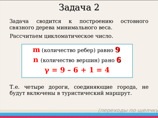 Задача 2 Задача сводится к построению остовного связного дерева минимального веса. Рассчитаем цикломатическое число. m (количество ребер) равно  9  n  ( количество вершин ) рано 6 γ = 9 – 6 + 1 = 4 Т.е. четыре дороги, соединяющие города, не будут включены в туристический маршрут. (переходы по щелчку) 