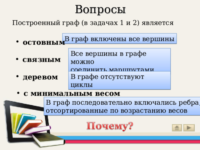 Вопросы Построенный граф (в задачах 1 и 2) является остовным  В граф включены все вершины связным  Все вершины в графе можно соединить маршрутами деревом  В графе отсутствуют циклы с минимальным весом  Ответ можно увидеть, щелкнув «мышью» по выделенным словам В граф последовательно включались ребра, отсортированные по возрастанию весов  