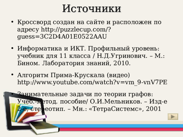 Источники Кроссворд создан на сайте и расположен по адресу http://puzzlecup.com/?guess=3C2D4A01E0522AAU  Информатика и ИКТ. Профильный уровень: учебник для 11 класса / Н.Д.Угринович. – М.: Бином. Лаборатория знаний, 2010. Алгоритм Прима-Крускала (видео) http://www.youtube.com/watch?v=vm_9-vnV7PE  Занимательные задачи по теории графов: Учеб.-метод. пособие/ О.И.Мельников. – Изд-е 2-е, стереотип. – Мн.: «ТетраСистемс», 2001  