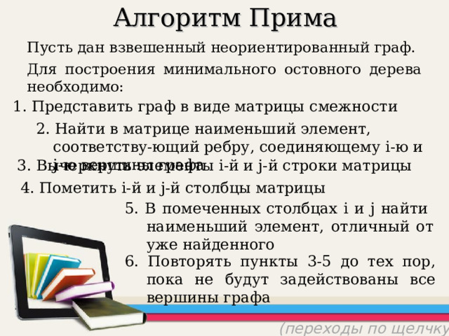 Алгоритм Прима Пусть дан взвешенный неориентированный граф. Для построения минимального остовного дерева необходимо: 1. Представить граф в виде матрицы смежности 2. Найти в матрице наименьший элемент, соответству-ющий ребру, соединяющему i- ю и j- ю вершины графа 3. Вычеркнуть элементы i- й и j- й строки матрицы 4. Пометить i- й и j- й столбцы матрицы 5. В помеченных столбцах i и j найти  наименьший элемент, отличный от уже найденного 6. Повторять пункты 3-5 до тех пор, пока не будут задействованы все вершины графа (переходы по щелчку) 