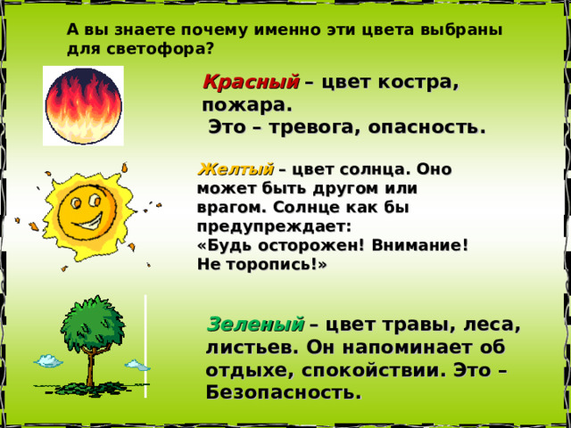 А вы знаете почему именно эти цвета выбраны для светофора? Красный – цвет костра, пожара.  Это – тревога, опасность. Желтый – цвет солнца. Оно может быть другом или врагом. Солнце как бы предупреждает: «Будь осторожен! Внимание! Не торопись!»  Зеленый  – цвет травы, леса, листьев. Он напоминает об отдыхе, спокойствии. Это – Безопасность. 