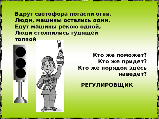 Вдруг светофора погасли огни.  Люди, машины остались одни.  Едут машины рекою одной,  Люди столпились гудящей толпой. Кто же поможет?  Кто же придет?  Кто же порядок здесь наведёт? РЕГУЛИРОВЩИК 