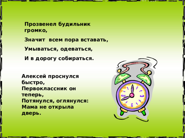 Прозвенел будильник громко, Значит всем пора вставать, Умываться, одеваться, И в дорогу собираться. Алексей проснулся быстро,  Первоклассник он теперь,  Потянулся, оглянулся:  Мама не открыла дверь. 