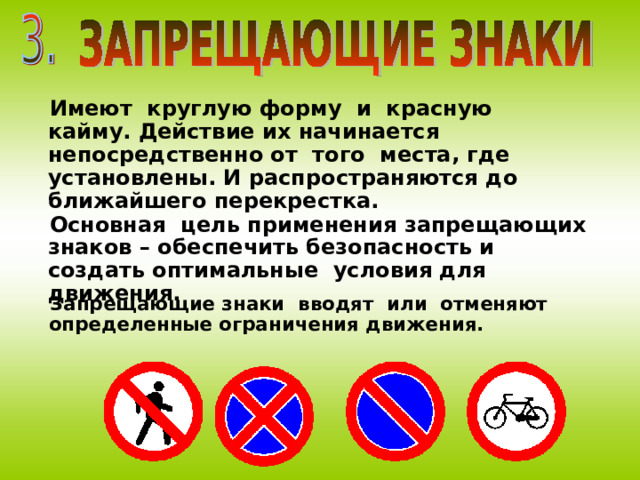 Имеют круглую форму и красную кайму. Действие их начинается непосредственно от того места, где установлены. И распространяются до ближайшего перекрестка. Основная цель применения запрещающих знаков – обеспечить безопасность и создать оптимальные условия для движения. Запрещающие знаки вводят или отменяют определенные ограничения движения. 