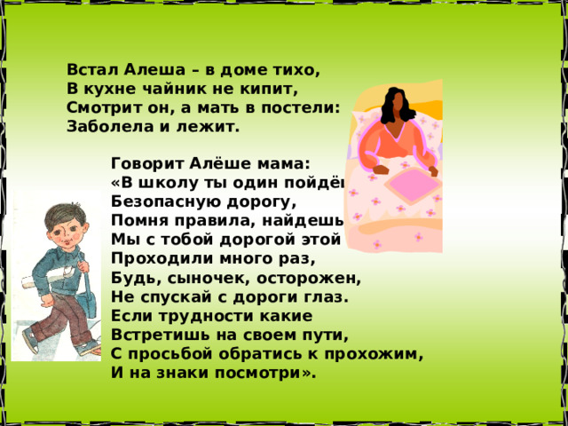 Встал Алеша – в доме тихо,  В кухне чайник не кипит,  Смотрит он, а мать в постели:  Заболела и лежит. Говорит Алёше мама:  «В школу ты один пойдёшь,  Безопасную дорогу,  Помня правила, найдешь.  Мы с тобой дорогой этой  Проходили много раз,  Будь, сыночек, осторожен,  Не спускай с дороги глаз.  Если трудности какие  Встретишь на своем пути,  С просьбой обратись к прохожим,  И на знаки посмотри».    