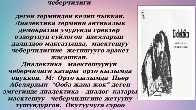 Диалектика тушунугу- диалог-грек тилинен которгондо – маектешуу чеберчилиги  деген терминден келип чыккан. Диалектика термини антикалык демократия учурунда гректер оздорунун суйлогон идеяларын далилдоо максатында, маектешуу чеберчилигине жетишууго аракет жасашкан. Диалектика маектешуунун чеберчилиги катары орто кылымда онуккон. М: Орто кылымда Пьер Абелярдын “Ооба жана жок” деген эмгегинде диалектика – диалог катары маектешуу чеберчилигине жетууну тушундургон. Окутуучуга суроо берилет. Окутуучу жогорку деѐгээлде жооп беруусу зарыл бо лгон . 