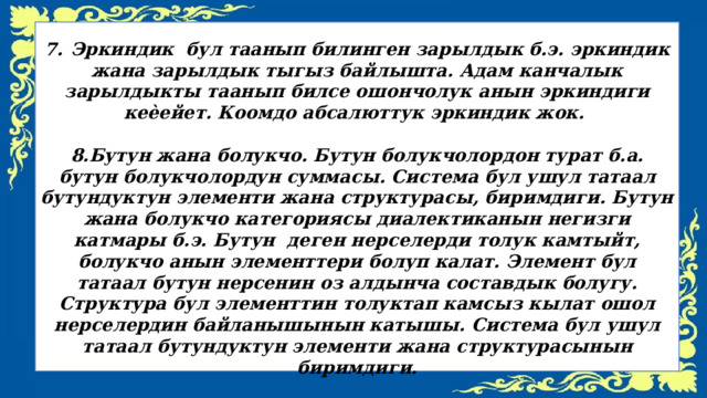  7.  Эркиндик бул таанып билинген зарылдык б.э. эркиндик жана зарылдык тыгыз байлышта. Адам канчалык зарылдыкты таанып билсе ошончолук анын эркиндиги кеѐейет. Коомдо абсалюттук эркиндик жок.  8.Бутун жана болукчо. Бутун болукчолордон турат б.а. бутун болукчолордун суммасы. Система бул ушул татаал бутундуктун элементи жана структурасы, биримдиги. Бутун жана болукчо категориясы диалектиканын негизги катмары б.э. Бутун деген нерселерди толук камтыйт, болукчо анын элементтери болуп калат. Элемент бул татаал бутун нерсенин оз алдынча составдык болугу. Структура бул элементтин толуктап камсыз кылат ошол нерселердин байланышынын катышы. Система бул ушул татаал бутундуктун элементи жана структурасынын биримдиги. 