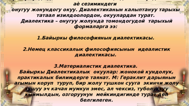 Бугнку кундо дилектика – табияттагы, адам коомундагы жана аѐ сезиминдеги онугуу жонундогу окуу. Диалектиканын калыптануу тарыхы татаал изилдоолордон, окуулардан турат. Диалектика – онугуу жолунда томондогудой тарыхый формаларга ээ:  1.Байыркы философиянын диалектикасы.  2.Немец классикалык философиясынын идеалистик диалектикасы.  3.Материалистик диалектика. Байыркы Диалектикалык окуулар: жонокой кундолук, практикалык билимдерге таянат. М: Гераклит дарыянын агымын коруп туруп, бир жолу тушкон сууга экинчи жолу тушуу эч качан мумкун эмес, ал чексиз, туболуктуу кыймылдын, озгоруунун мейкиндигинде турат деп белгилеген. 
