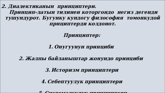  2. Диалектиканын принциптери.  Принцип-латын тилинен которгондо негиз дегенди тушундурот. Бугунку кундогу философия томонкудой прнциптерди колдонот.  Принциптер:  1.  Онугуунун принциби  2.  Жалпы байланыштар жонундо принциби  3.  Историзм принциптери  4.  Себептуулук принциптери  5.  Системалуулук принциптери 
