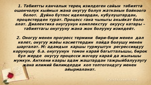  1.  Табиятты канчалык терең изилдеген сайын табиятта ошончолук кыймыл жана онугуу болуп жатканын байкоого болот. Дуйно бутпос идеялардан, кубулуштардан, процестерден турат. Процесс гана чыныгы акыйкат боло алат. Диалектика онугуунун комплекстуу окуусу катары – табияттагы онугууну жана жок болууну изилдейт.  2.  Оногуу менен прогресс термини бири-бири менен дал келет, онугуу жаѐы касиеттердин пайда болушу менен шарталат. М: адамдын каршы турмуштун регрессивдуу корунушу б.а. онугуунун томон карай багытталышы, бирок бул жерде онугуу процесси жогору карай да жылышы мумкун. Анткени каары адам жаштардан тажрыйбалуулугу жана илимий билимдерди коп топтогондугу менен айырмаланат. 