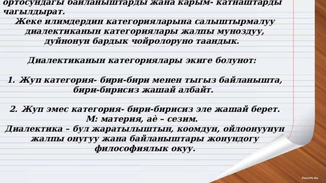 Диалектиканын категориялары- дуйнодогу нерселердин ортосундагы байланыштарды жана карым- катнаштарды чагылдырат. Жеке илимдердин категорияларына салыштырмалуу диалектиканын категориялары жалпы муноздуу, дуйнонун бардык чойролоруно таандык.  Диалектиканын категориялары экиге болунот:  1.  Жуп категория- бири-бири менен тыгыз байланышта, бири-бирисиз жашай албайт.  2.  Жуп эмес категория- бири-бирисиз эле жашай берет. М: материя, аѐ – сезим. Диалектика – бул жаратылыштын, коомдун, ойлоонуунун жалпы онугуу жана байланыштары жонундогу философиялык окуу. 