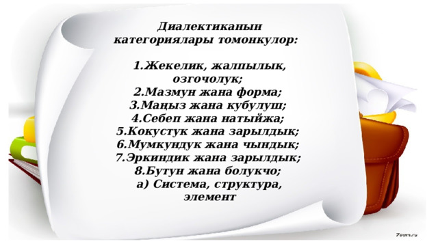 Диалектиканын категориялары томонкулор:  1.Жекелик, жалпылык, озгочолук; 2.Мазмун жана форма; 3.Маңыз жана кубулуш; 4.Себеп жана натыйжа; 5.Кокустук жана зарылдык; 6.Мумкундук жана чындык; 7.Эркиндик жана зарылдык; 8.Бутун жана болукчо; а) Система, структура, элемент 