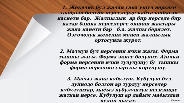  1.  Жекелик бул жалаң гана ушул нерсеге таандык болгон нерселерде кайталанбаган касиети бар. Жалпылык ар бир нерседе бир катар башка нерселерге окшош жактары жана каиети бар б.а. жалпы берилет. Озгочолук жекелик менен жалпылык ортосунда журот.  2.  Мазмун бул нерсенин ички жагы. Форма тышкы жагы. Форма экиге болунот. А)ички форма нерсенин ички тузулушу; б) тышкы форма нерсенин сырткы корунушу.  3.  Маѐыз жана кубулуш. Кубулуш бул дуйнодо болгон ар турдуу нерселер кубулуштар, маѐыз кубулуштун негизинде жаткан нерсе. Кубулуш ар дайым маѐыздан келип чыгат.  М: кун менен тун алмашып, жер айланат. 