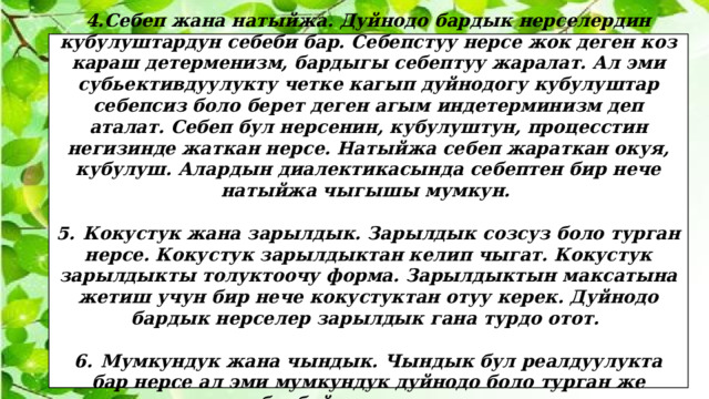 4.Себеп жана натыйжа. Дуйнодо бардык нерселердин кубулуштардун себеби бар. Себепстуу нерсе жок деген коз караш детерменизм, бардыгы себептуу жаралат. Ал эми субьективдуулукту четке кагып дуйнодогу кубулуштар себепсиз боло берет деген агым индетерминизм деп аталат. Себеп бул нерсенин, кубулуштун, процесстин негизинде жаткан нерсе. Натыйжа себеп жараткан окуя, кубулуш. Алардын диалектикасында себептен бир нече натыйжа чыгышы мумкун.  5.  Кокустук жана зарылдык. Зарылдык созсуз боло турган нерсе. Кокустук зарылдыктан келип чыгат. Кокустук зарылдыкты толуктоочу форма. Зарылдыктын максатына жетиш учун бир нече кокустуктан отуу керек. Дуйнодо бардык нерселер зарылдык гана турдо отот.  6.  Мумкундук жана чындык. Чындык бул реалдуулукта бар нерсе ал эми мумкундук дуйнодо боло турган же болбой турган нерсе. 