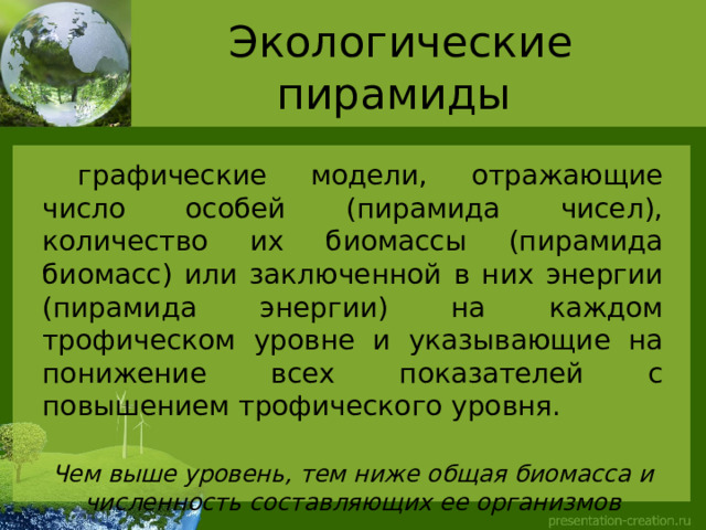 Экологические пирамиды  графические модели, отражающие число особей (пирамида чисел), количество их биомассы (пирамида биомасс) или заключенной в них энергии (пирамида энергии) на каждом трофическом уровне и указывающие на понижение всех показателей с повышением трофического уровня.  Чем выше уровень, тем ниже общая биомасса и численность составляющих ее организмов  