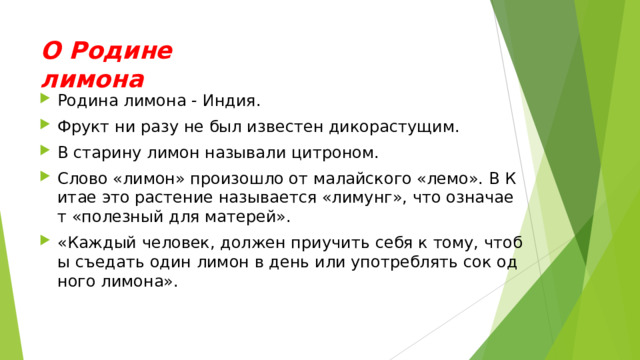 О Родине лимона Родина лимона - Индия. Фрукт ни разу не был известен дикорастущим. В старину лимон называли цитроном. Слово «лимон» произошло от малайского «лемо». В Китае это растение называется «лимунг», что означает «полезный для матерей». «Каждый человек, должен приучить себя к тому, чтобы съедать один лимон в день или употреблять сок одного лимона».  