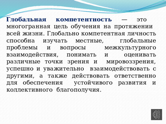  Глобальная компетентность — это многогранная цель обучения на протяжении всей жизни. Глобально  компетентная личность способна изучать местные, глобальные проблемы и  вопросы межкультурного взаимодействия, понимать и оценивать различные точки зрения и мировоззрения, успешно и уважительно взаимодействовать с другими, а  также действовать ответственно для обеспечения устойчивого развития и коллективного благополучия. 