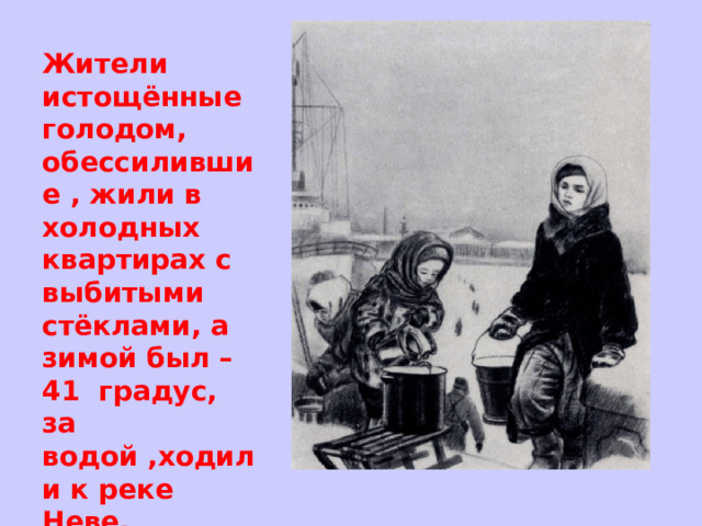 Жители истощённые голодом, обессилившие , жили в холодных квартирах с выбитыми стёклами, а зимой был – 41 градус, за водой ,ходили к реке Неве. 