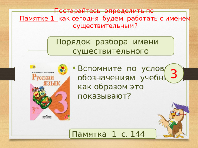 Постарайтесь определить по  Памятке 1 как сегодня будем работать с именем существительным? Порядок разбора имени существительного Вспомните по условным обозначениям учебника, как образом это показывают? 3 Памятка 1 с. 144  