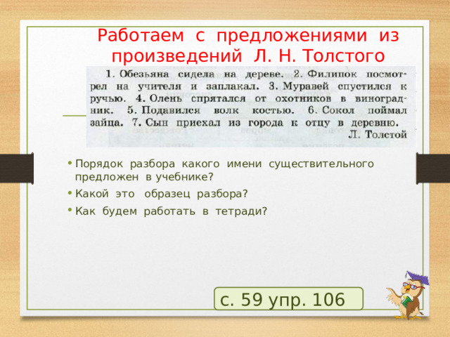 Работаем с предложениями из произведений Л. Н. Толстого Порядок разбора какого имени существительного предложен в учебнике? Какой это образец разбора? Как будем работать в тетради? с. 59 упр. 106 