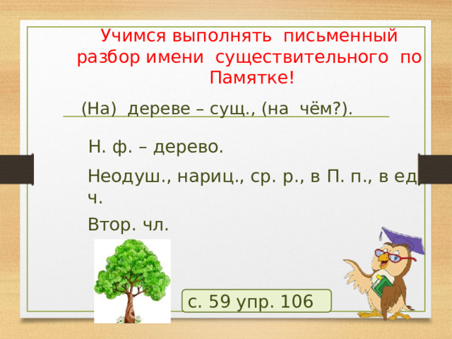 Учимся выполнять письменный разбор имени существительного по Памятке! (На) дереве – сущ., (на чём?). Н. ф. – дерево. Неодуш., нариц., ср. р., в П. п., в ед. ч. Втор. чл. с. 59 упр. 106 