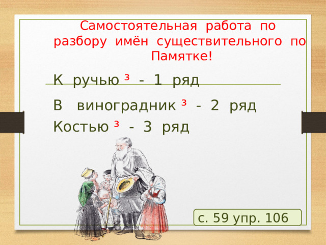 Самостоятельная работа по разбору имён существительного по Памятке! К ручью ³ - 1 ряд В виноградник ³ - 2 ряд Костью ³ - 3 ряд с. 59 упр. 106  