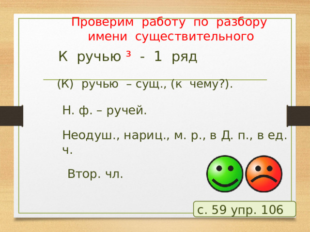 Проверим работу по разбору имени существительного К ручью ³ - 1 ряд (К) ручью – сущ., (к чему?). Н. ф. – ручей. Неодуш., нариц., м. р., в Д. п., в ед. ч. Втор. чл. с. 59 упр. 106  