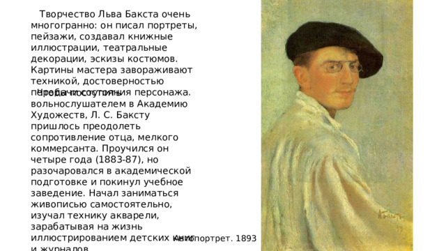 Творчество Льва Бакста очень многогранно: он писал портреты, пейзажи, создавал книжные иллюстрации, театральные декорации, эскизы костюмов. Картины мастера завораживают техникой, достоверностью передачи состояния персонажа.  Чтобы поступить вольнослушателем в Академию Художеств, Л. С. Баксту пришлось преодолеть сопротивление отца, мелкого коммерсанта. Проучился он четыре года (1883-87), но разочаровался в академической подготовке и покинул учебное заведение. Начал заниматься живописью самостоятельно, изучал технику акварели, зарабатывая на жизнь иллюстрированием детских книг и журналов. Автопортрет. 1893 