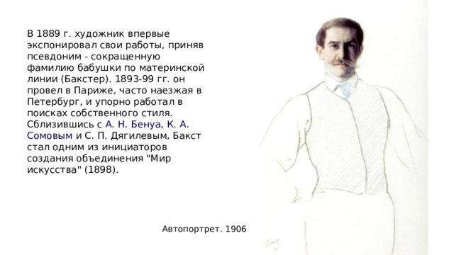 В 1889 г. художник впервые экспонировал свои работы, приняв псевдоним - сокращенную фамилию бабушки по материнской линии (Бакстер). 1893-99 гг. он провел в Париже, часто наезжая в Петербург, и упорно работал в поисках собственного стиля. Сблизившись с  А. Н. Бенуа ,  К. А. Сомовым  и С. П. Дягилевым, Бакст стал одним из инициаторов создания объединения 