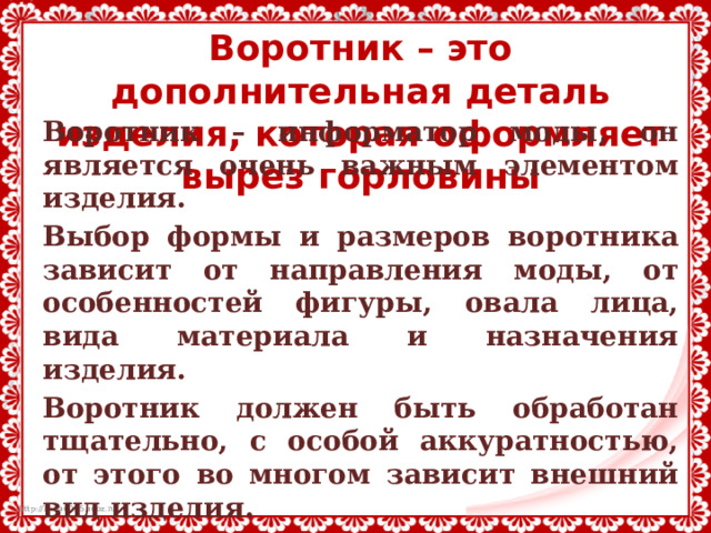 Воротник – это дополнительная деталь изделия, которая оформляет вырез горловины Воротник – информатор моды, он является очень важным элементом изделия. Выбор формы и размеров воротника зависит от направления моды, от особенностей фигуры, овала лица, вида материала и назначения изделия. Воротник должен быть обработан тщательно, с особой аккуратностью, от этого во многом зависит внешний вид изделия. Виды воротников разнообразны и зависят от модели и фантазии. 