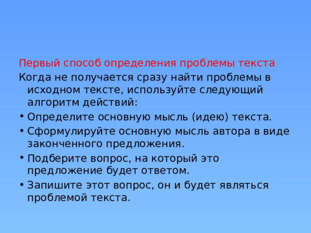 Первый способ определения проблемы текста Когда не получается сразу найти проблемы в исходном тексте, используйте следующий алгоритм действий: Определите основную мысль (идею) текста. Сформулируйте основную мысль автора в виде законченного предложения. Подберите вопрос, на который это предложение будет ответом. Запишите этот вопрос, он и будет являться проблемой текста. 