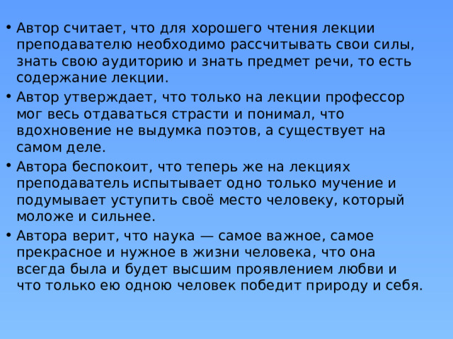 Автор считает, что для хорошего чтения лекции преподавателю необходимо рассчитывать свои силы, знать свою аудиторию и знать предмет речи, то есть содержание лекции. Автор утверждает, что только на лекции профессор мог весь отдаваться страсти и понимал, что вдохновение не выдумка поэтов, а существует на самом деле. Автора беспокоит, что теперь же на лекциях преподаватель испытывает одно только мучение и подумывает уступить своё место человеку, который моложе и сильнее. Автора верит, что наука — самое важное, самое прекрасное и нужное в жизни человека, что она всегда была и будет высшим проявлением любви и что только ею одною человек победит природу и себя. 