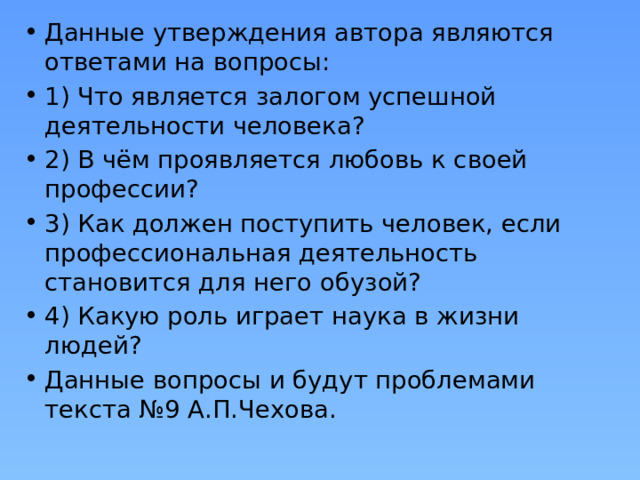 Данные утверждения автора являются ответами на вопросы: 1) Что является залогом успешной деятельности человека? 2) В чём проявляется любовь к своей профессии? 3) Как должен поступить человек, если профессиональная деятельность становится для него обузой? 4) Какую роль играет наука в жизни людей? Данные вопросы и будут проблемами текста №9 А.П.Чехова. 