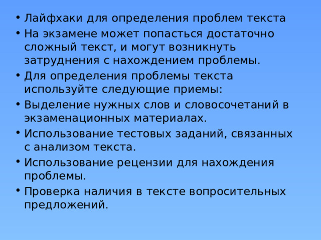 Лайфхаки для определения проблем текста На экзамене может попасться достаточно сложный текст, и могут возникнуть затруднения с нахождением проблемы. Для определения проблемы текста используйте следующие приемы: Выделение нужных слов и словосочетаний в экзаменационных материалах. Использование тестовых заданий, связанных с анализом текста. Использование рецензии для нахождения проблемы. Проверка наличия в тексте вопросительных предложений. 