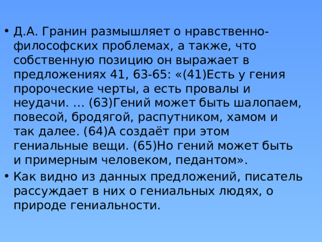 Д.А. Гранин размышляет о нравственно-философских проблемах, а также, что собственную позицию он выражает в предложениях 41, 63-65: «(41)Есть у гения пророческие черты, а есть провалы и неудачи. … (63)Гений может быть шалопаем, повесой, бродягой, распутником, хамом и так далее. (64)А создаёт при этом гениальные вещи. (65)Но гений может быть и примерным человеком, педантом». Как видно из данных предложений, писатель рассуждает в них о гениальных людях, о природе гениальности. 