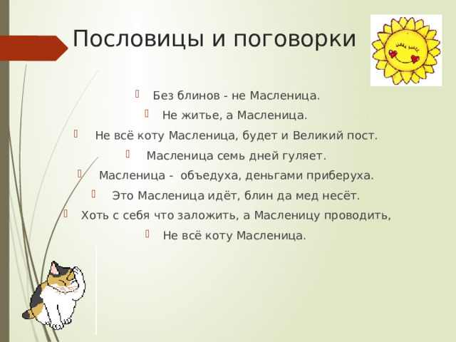 Пословицы и поговорки Без блинов - не Масленица. Не житье, а Масленица.  Не всё коту Масленица, будет и Великий пост.  Масленица семь дней гуляет.  Масленица - объедуха, деньгами приберуха.  Это Масленица идёт, блин да мед несёт. Хоть с себя что заложить, а Масленицу проводить, Не всё коту Масленица. 