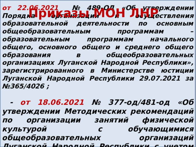   от 22.06.2021 № 489-ОД «Об утверждении Порядка организации и осуществления образовательной деятельности по основным общеобразовательным программам – образовательным программам начального общего, основного общего и среднего общего образования в общеобразовательных организациях Луганской Народной Республики», зарегистрированного в Министерстве юстиции Луганской Народной Республики 29.07.2021 за №365/4026 ;   - от 18.06.2021 № 377-од/481-од «Об утверждении Методических рекомендаций по организации занятий физической культурой с обучающимися общеобразовательных организаций Луганской Народной Республики с учетом состояния здоровья»; Приказы МОН ЛНР 